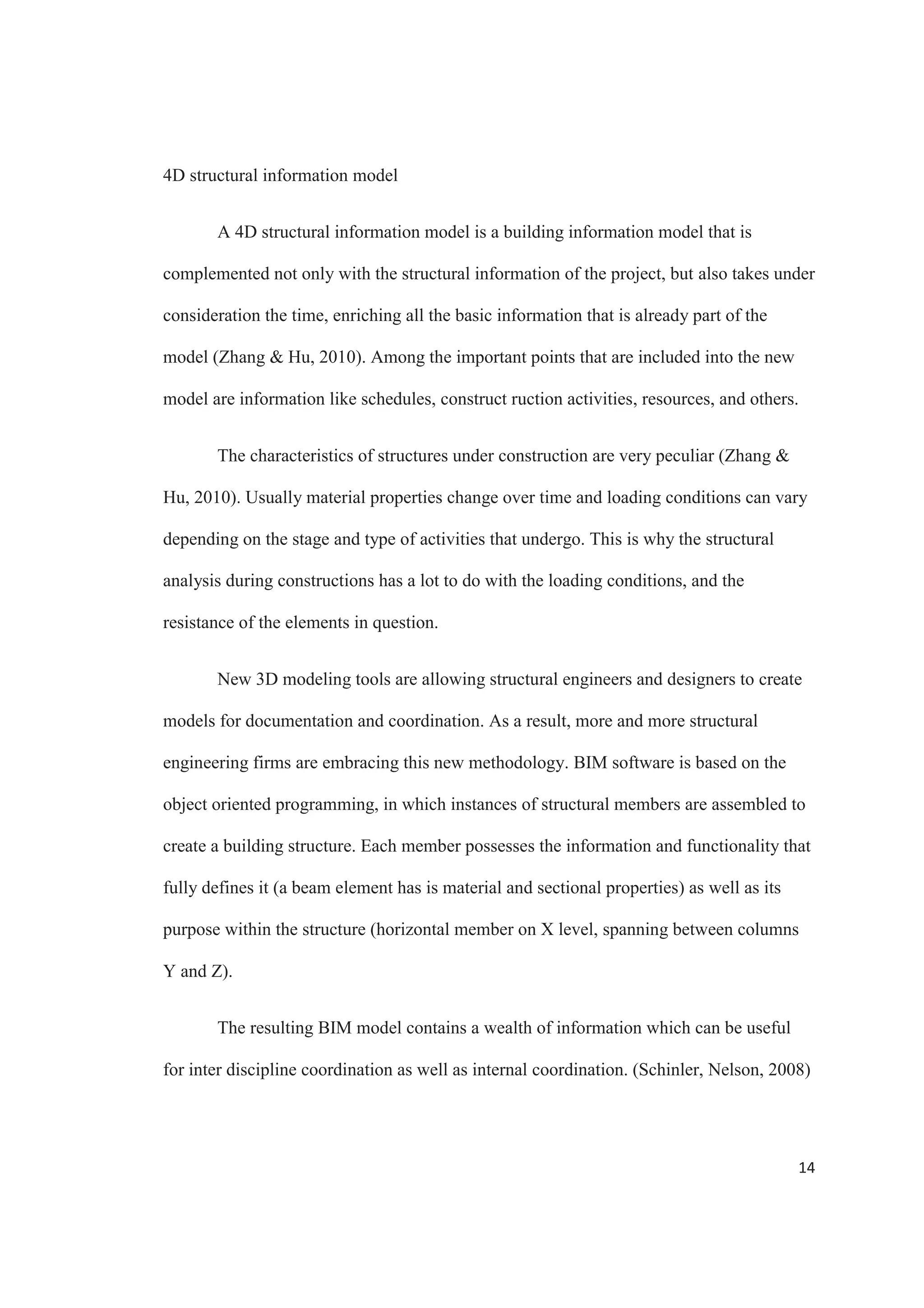 12
Time constrains usually dictate that structural design and construction documents
production start parallel, so as the structural engineers begin their analyses, the structural
drafters begin developing the documentation set (framing plans, bracing elevations,
typical details).
The use of multiple models, models that are not coordinated with each other or
the documentation, requires a manual effort to keep them and the documentation package
synchronized, to the detriment of a firm’s efficiency, quality, and flexibility. Whereas the
use of building information model that drives analysis, coordination and documentation
reduces these problems.
With BIM, referencing the architectural plans is still the first step. But instead of
creating several models, there is just one model, a single integrated structural model that
includes both a physical representation that drives documentation and coordination and
an analytical representation used for multiples analyses.
Structural analysis
Without BIM, individual models must be produces to front end each type of
analysis. One common complain of structural firms is that their highly educated staffs
spend too much time transcribing information from one software package to another,
configuring various analytical models for input into different analysis software
applications, and then manually coordinating the analysis and design results with
documentation (Autodesk, 2012).
With BIM, the analytical and physical representations are created simultaneously,
and are just different views of the computable building model, containing the necessary
 