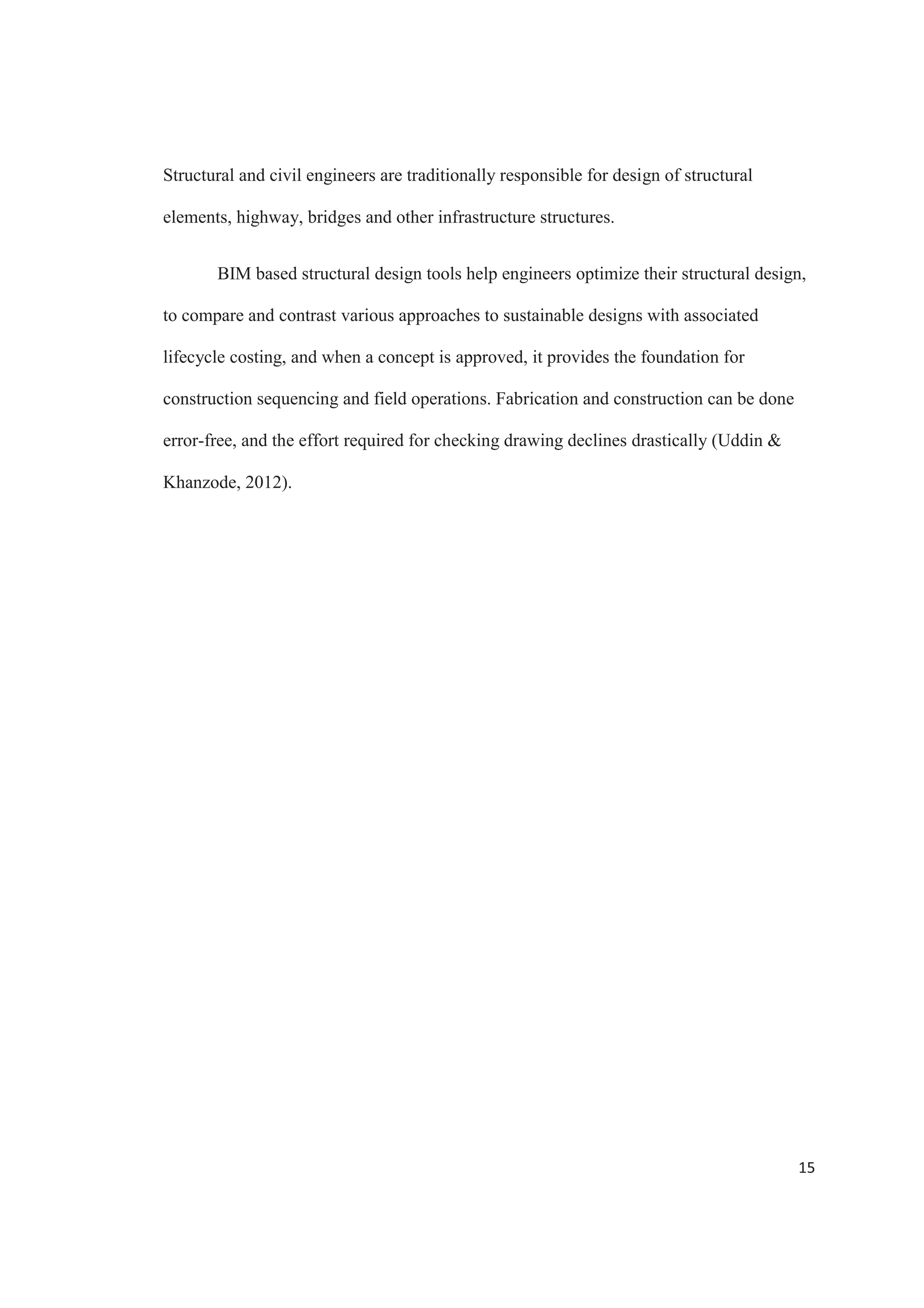13
information needed for third party analysis applications. BIM doesn’t replace the analysis
applications; it provides a common modeling interface to them and a common model to
document the results.
Figure 4. BIM Implementation on Infrastructure by Project Type. Source: McGraw Hill
Construction
The behavior of a structure during its construction differs from its behavior during
its service period, opening the possibility for dangerous situations during the first one
(Zhang  Hu, 2010). Structures that vary with time require of a precise method for its
structural analysis during the construction process. Using BIM, it is possible to put the
time dependent actions to the model, having a 4D structural model. This is one of the
main applications of BIM, since the model contains all the information, making it
possible to check and avoid conflicts and safety problems (Shim, Yun  Sung, 2011).
 