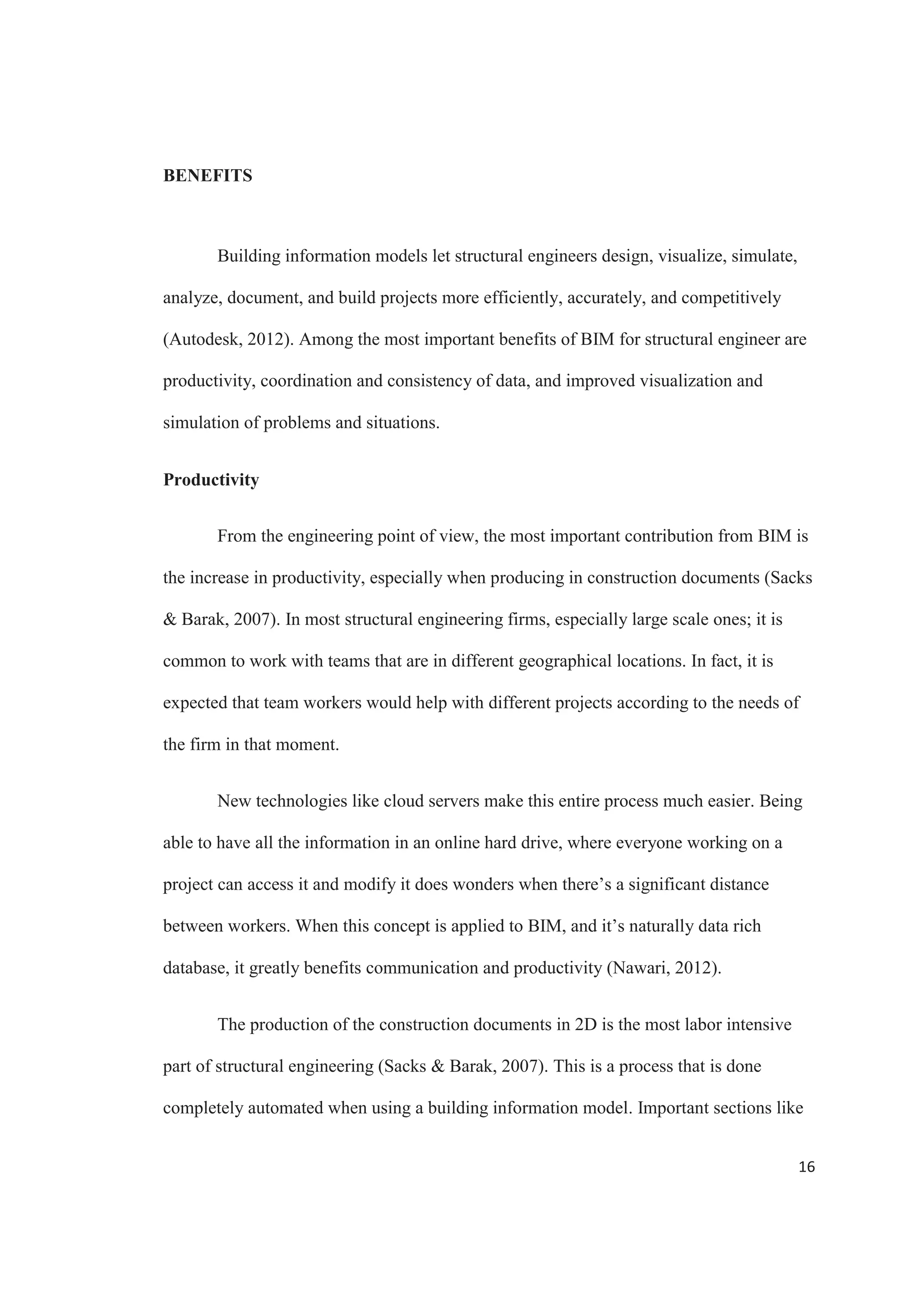 14
4D structural information model
A 4D structural information model is a building information model that is
complemented not only with the structural information of the project, but also takes under
consideration the time, enriching all the basic information that is already part of the
model (Zhang  Hu, 2010). Among the important points that are included into the new
model are information like schedules, construct ruction activities, resources, and others.
The characteristics of structures under construction are very peculiar (Zhang 
Hu, 2010). Usually material properties change over time and loading conditions can vary
depending on the stage and type of activities that undergo. This is why the structural
analysis during constructions has a lot to do with the loading conditions, and the
resistance of the elements in question.
New 3D modeling tools are allowing structural engineers and designers to create
models for documentation and coordination. As a result, more and more structural
engineering firms are embracing this new methodology. BIM software is based on the
object oriented programming, in which instances of structural members are assembled to
create a building structure. Each member possesses the information and functionality that
fully defines it (a beam element has is material and sectional properties) as well as its
purpose within the structure (horizontal member on X level, spanning between columns
Y and Z).
The resulting BIM model contains a wealth of information which can be useful
for inter discipline coordination as well as internal coordination. (Schinler, Nelson, 2008)
 