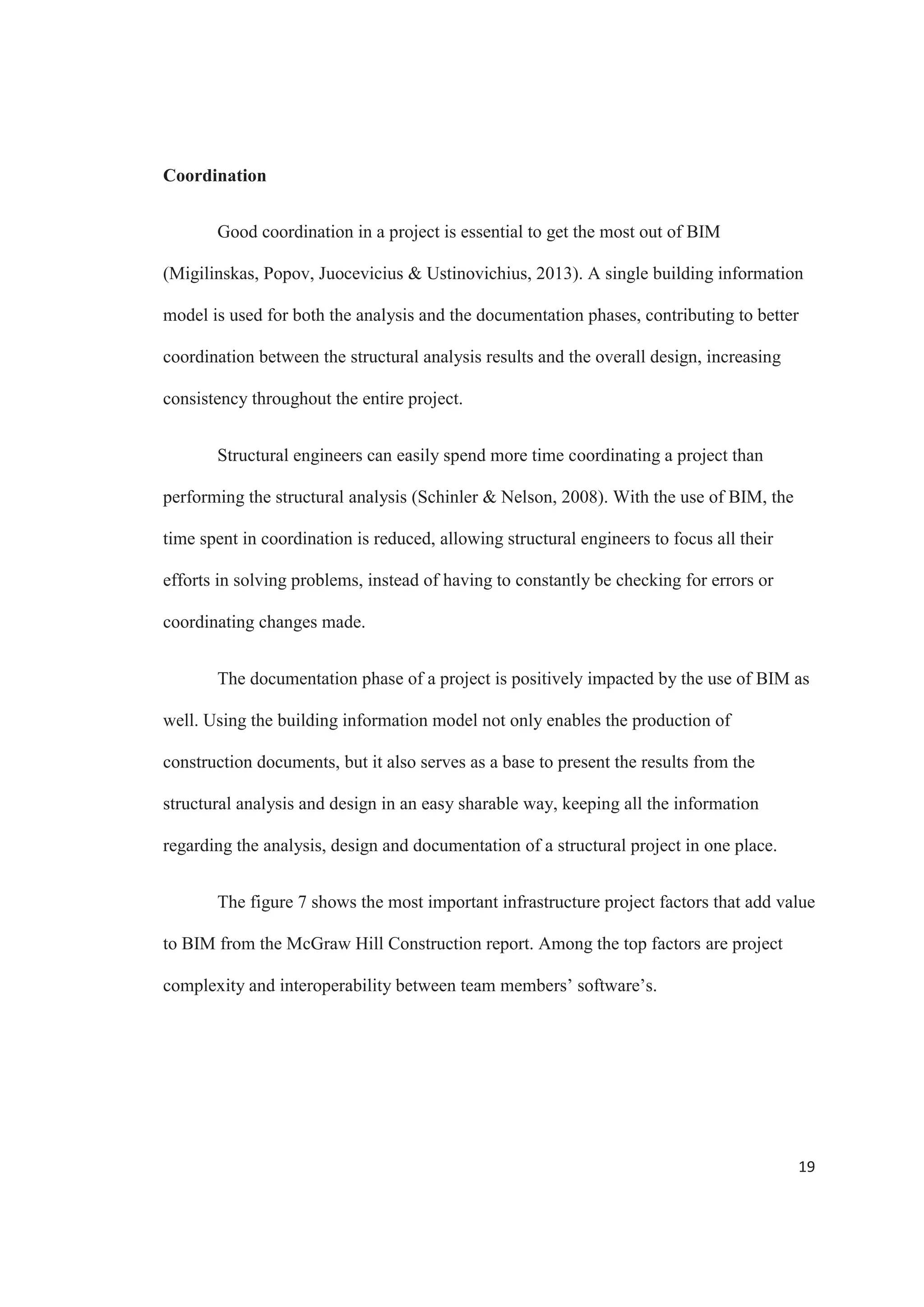 17
reinforcement detailing, numbering and rebar schedules are automatically generated,
saving a lot of time and effort. Figure 5 shows the value that architectural and
engineering firms put on BIM according to the project phase. 53% of the firms that
participated on the McGraw Hill Construction report list construction documentation as
one of the top phases where BIM is valuable, only behind the design phase. This shows a
clear indication of the benefits that the architectural and engineering firms are getting
form BIM.
Figure 5. Value of BIM for Infrastructure by Project Phase. Source: McGraw Hill
Construction
An important part of the structural design process is constantly checking the
structure and be aware of needed changes in the design that require structural analysis.
 