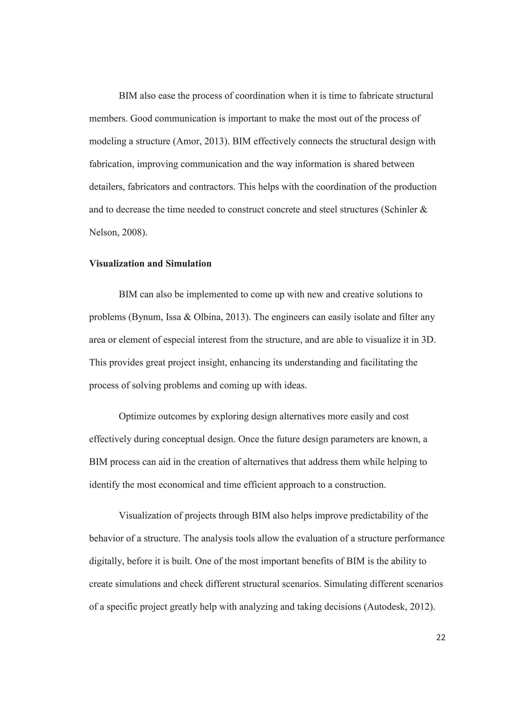 20
Figure 7. Most Important Infrastructure Project Factors that Add Value to BIM
Use. Source: McGraw Hill Construction
The bigger and more complex a project is, the more coordination it requires. 61%
of the firms that participated in the McGraw Hill Construction report agree that BIM is
especially valuable when dealing with complex projects. Using BIM not only allows the
team to coordinate better, but to also make better design decisions based on the model
(Schinler  Nelson, 2008).
Another important factor that adds value to the use of BIM is the better
interoperability between team members’ soft wares. BIM offers coordination tools that let
architects, structural and MEP engineers manage a project more effectively. For example,
by working with the same model as a base, MEP engineers can layout their systems
around the structural model, improving coordination. One of the most useful tools
available is clash detection, which is a great way to reduce errors by automatically
 
