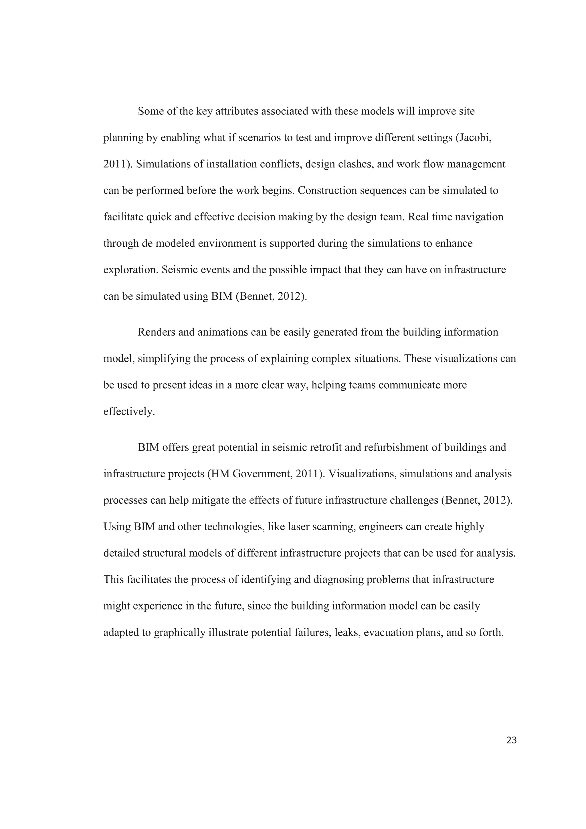 21
checking for collisions or interferences between the structural system and the ducts and
plumbing systems.
The coordination issues can then be identified and solved in the design phase
instead of extending them to the construction, improving accuracy and reducing errors.
Figure 8 shows the number one factor that architectural and engineering firms consider to
contribute to BIM benefits is the reduced conflicts and changes during construction. 55%
of the firms coincide that BIM has a big impact in these factors.
Figure 8. Most Important Benefits that Contribute Value to Infrastructure Projects.
Source: McGraw Hill Construction
 