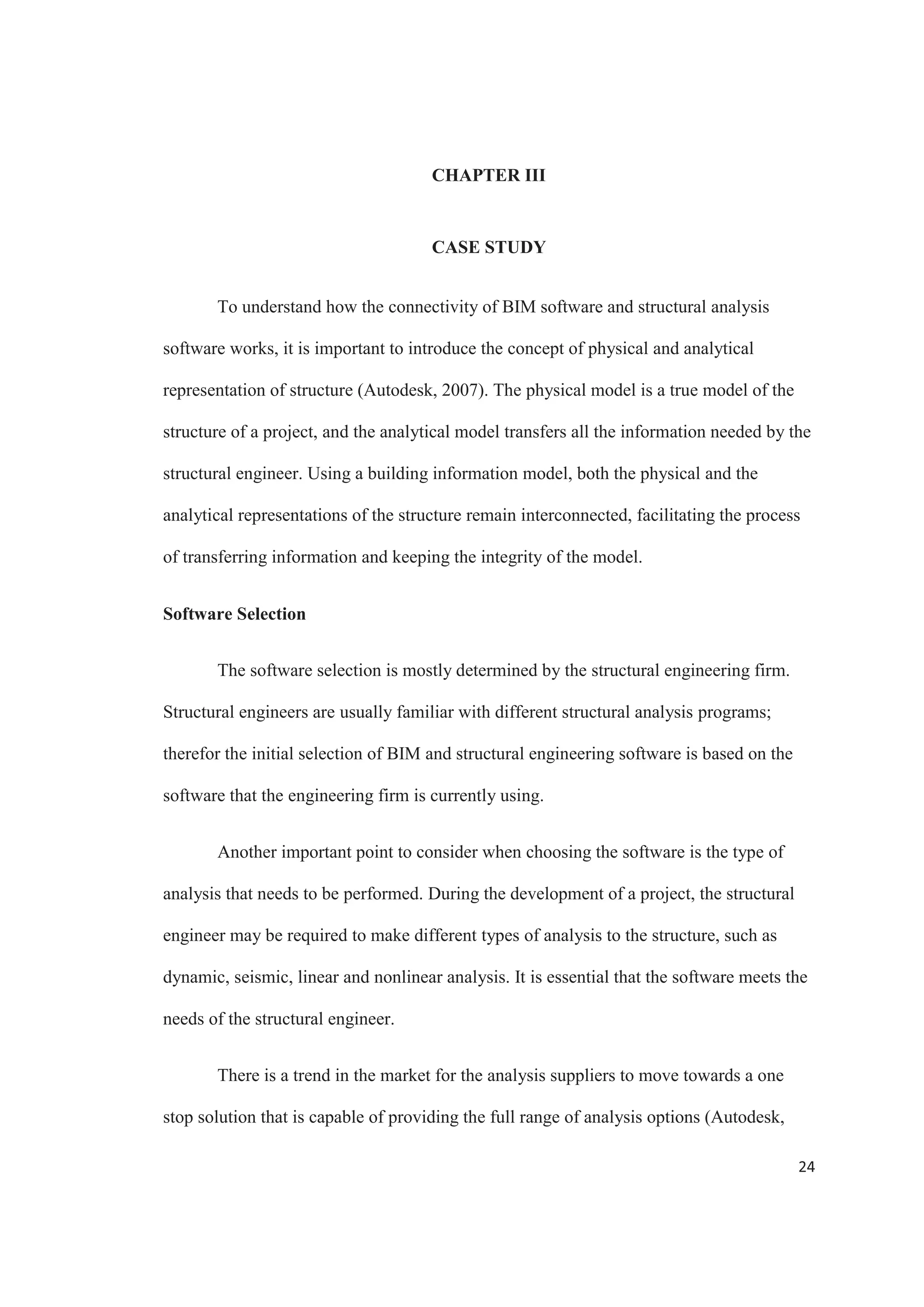 22
BIM also ease the process of coordination when it is time to fabricate structural
members. Good communication is important to make the most out of the process of
modeling a structure (Amor, 2013). BIM effectively connects the structural design with
fabrication, improving communication and the way information is shared between
detailers, fabricators and contractors. This helps with the coordination of the production
and to decrease the time needed to construct concrete and steel structures (Schinler 
Nelson, 2008).
Visualization and Simulation
BIM can also be implemented to come up with new and creative solutions to
problems (Bynum, Issa  Olbina, 2013). The engineers can easily isolate and filter any
area or element of especial interest from the structure, and are able to visualize it in 3D.
This provides great project insight, enhancing its understanding and facilitating the
process of solving problems and coming up with ideas.
Optimize outcomes by exploring design alternatives more easily and cost
effectively during conceptual design. Once the future design parameters are known, a
BIM process can aid in the creation of alternatives that address them while helping to
identify the most economical and time efficient approach to a construction.
Visualization of projects through BIM also helps improve predictability of the
behavior of a structure. The analysis tools allow the evaluation of a structure performance
digitally, before it is built. One of the most important benefits of BIM is the ability to
create simulations and check different structural scenarios. Simulating different scenarios
of a specific project greatly help with analyzing and taking decisions (Autodesk, 2012).
 