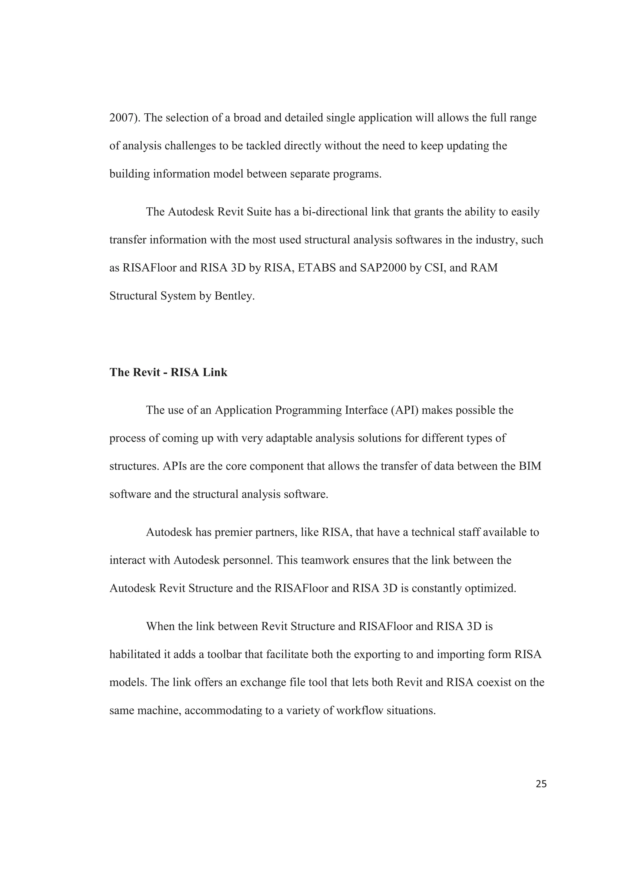 23
Some of the key attributes associated with these models will improve site
planning by enabling what if scenarios to test and improve different settings (Jacobi,
2011). Simulations of installation conflicts, design clashes, and work flow management
can be performed before the work begins. Construction sequences can be simulated to
facilitate quick and effective decision making by the design team. Real time navigation
through de modeled environment is supported during the simulations to enhance
exploration. Seismic events and the possible impact that they can have on infrastructure
can be simulated using BIM (Bennet, 2012).
Renders and animations can be easily generated from the building information
model, simplifying the process of explaining complex situations. These visualizations can
be used to present ideas in a more clear way, helping teams communicate more
effectively.
BIM offers great potential in seismic retrofit and refurbishment of buildings and
infrastructure projects (HM Government, 2011). Visualizations, simulations and analysis
processes can help mitigate the effects of future infrastructure challenges (Bennet, 2012).
Using BIM and other technologies, like laser scanning, engineers can create highly
detailed structural models of different infrastructure projects that can be used for analysis.
This facilitates the process of identifying and diagnosing problems that infrastructure
might experience in the future, since the building information model can be easily
adapted to graphically illustrate potential failures, leaks, evacuation plans, and so forth.
 