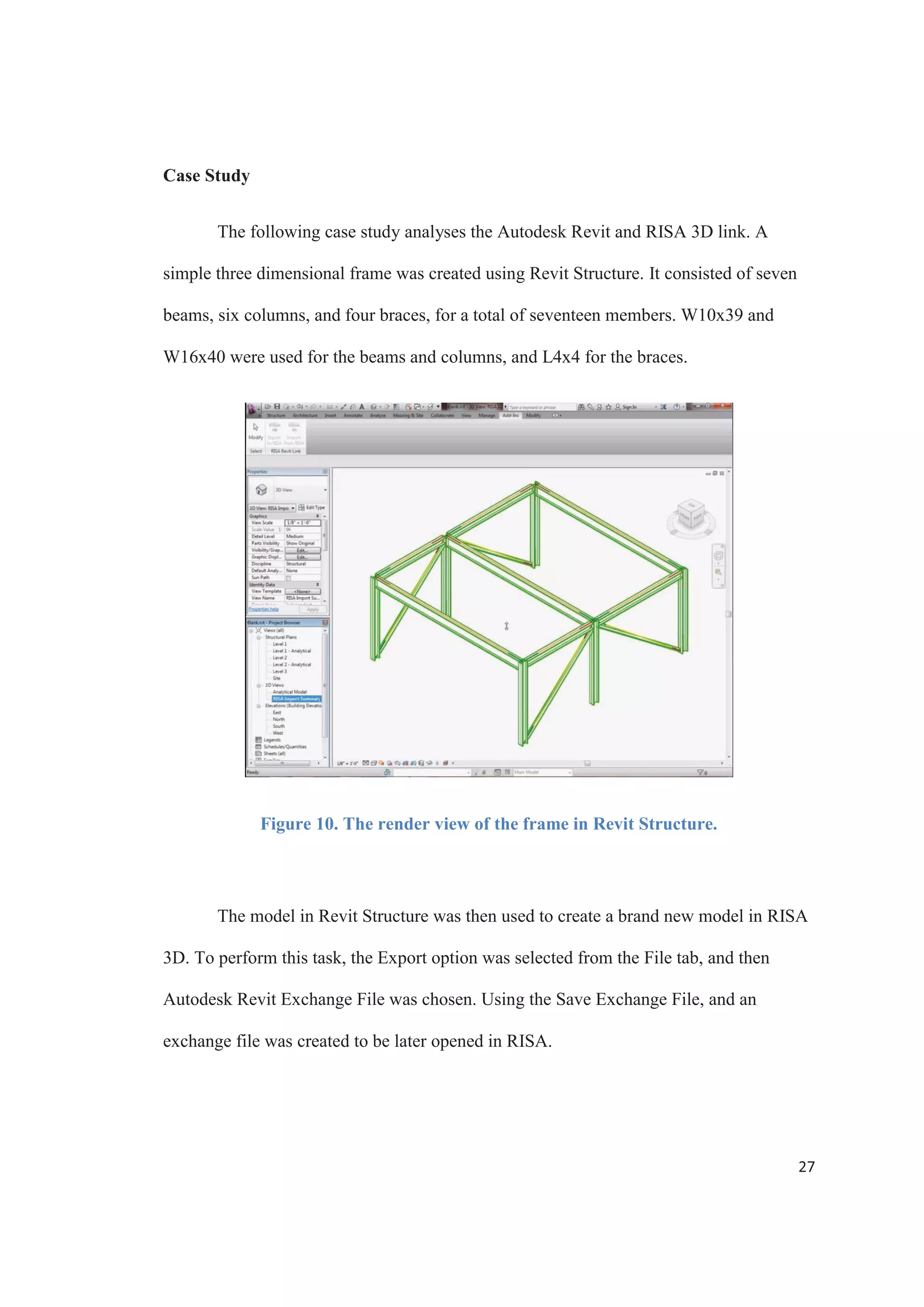 25
2007). The selection of a broad and detailed single application will allows the full range
of analysis challenges to be tackled directly without the need to keep updating the
building information model between separate programs.
The Autodesk Revit Suite has a bi-directional link that grants the ability to easily
transfer information with the most used structural analysis softwares in the industry, such
as RISAFloor and RISA 3D by RISA, ETABS and SAP2000 by CSI, and RAM
Structural System by Bentley.
The Revit - RISA Link
The use of an Application Programming Interface (API) makes possible the
process of coming up with very adaptable analysis solutions for different types of
structures. APIs are the core component that allows the transfer of data between the BIM
software and the structural analysis software.
Autodesk has premier partners, like RISA, that have a technical staff available to
interact with Autodesk personnel. This teamwork ensures that the link between the
Autodesk Revit Structure and the RISAFloor and RISA 3D is constantly optimized.
When the link between Revit Structure and RISAFloor and RISA 3D is
habilitated it adds a toolbar that facilitate both the exporting to and importing form RISA
models. The link offers an exchange file tool that lets both Revit and RISA coexist on the
same machine, accommodating to a variety of workflow situations.
 