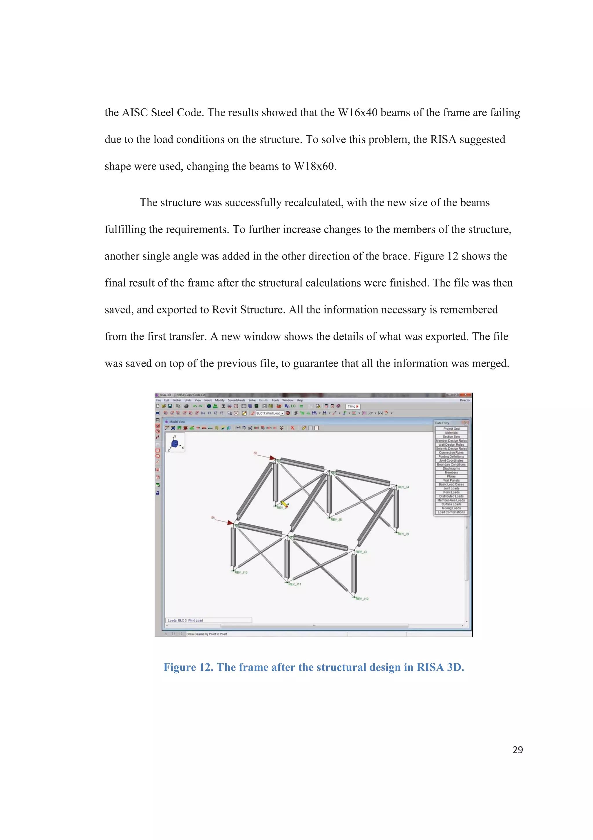 27
Case Study
The following case study analyses the Autodesk Revit and RISA 3D link. A
simple three dimensional frame was created using Revit Structure. It consisted of seven
beams, six columns, and four braces, for a total of seventeen members. W10x39 and
W16x40 were used for the beams and columns, and L4x4 for the braces.
Figure 10. The render view of the frame in Revit Structure.
The model in Revit Structure was then used to create a brand new model in RISA
3D. To perform this task, the Export option was selected from the File tab, and then
Autodesk Revit Exchange File was chosen. Using the Save Exchange File, and an
exchange file was created to be later opened in RISA.
 