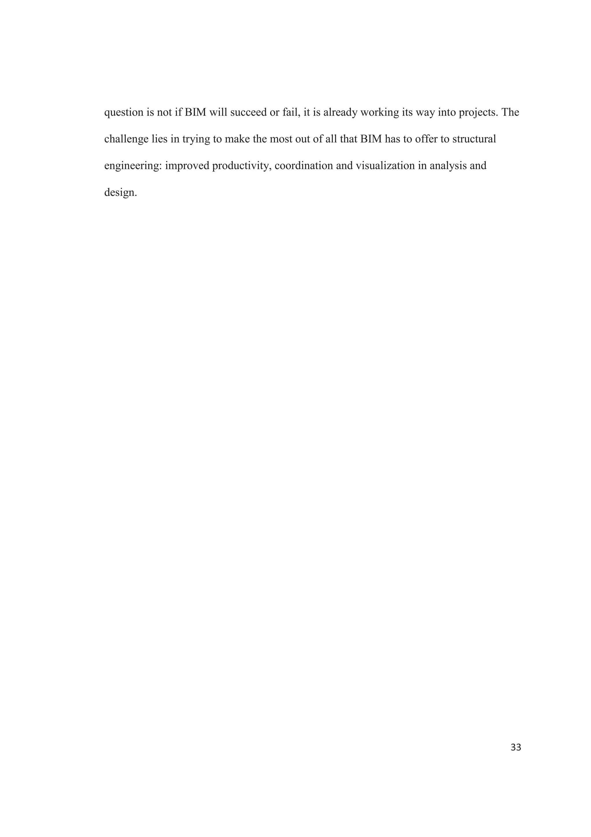 31
CONCLUSION
The architecture, engineering and construction industry is constantly on demand
to produce work faster, at less cost and higher quality. Structural engineers are problem
solvers and are constantly looking for new ways on how to apply technology to produce
work. One of new methodologies that help today is building information modeling.
The benefits of using building information modeling are evident, especially when
analyzing the way that this methodology enhances the structural design workflow.
Engineers are realizing the power of BIM for more efficient and intelligent design, and
most firms using BIM are reporting strong favor for this technology.
The increase in productivity is a significant benefit that BIM provides in structural
engineering. Construction documents are generated completely automatic when using a
building information model, significantly reducing the time required for detailing. It also
reduces the need to make extensive checks, helping prevent errors in the documentation
that can affect the construction.
Using the building information model not only enables the production of
construction documents, but it also serves as a base to present the results from the
structural analysis and design in an easy sharable way, keeping all the information
regarding the analysis, design and documentation of a structural project in one place. A
single building information model is used for both the analysis and the documentation
phases, contributing to better coordination between the structural analysis results and the
overall design, increasing consistency throughout the entire project. The improved
 