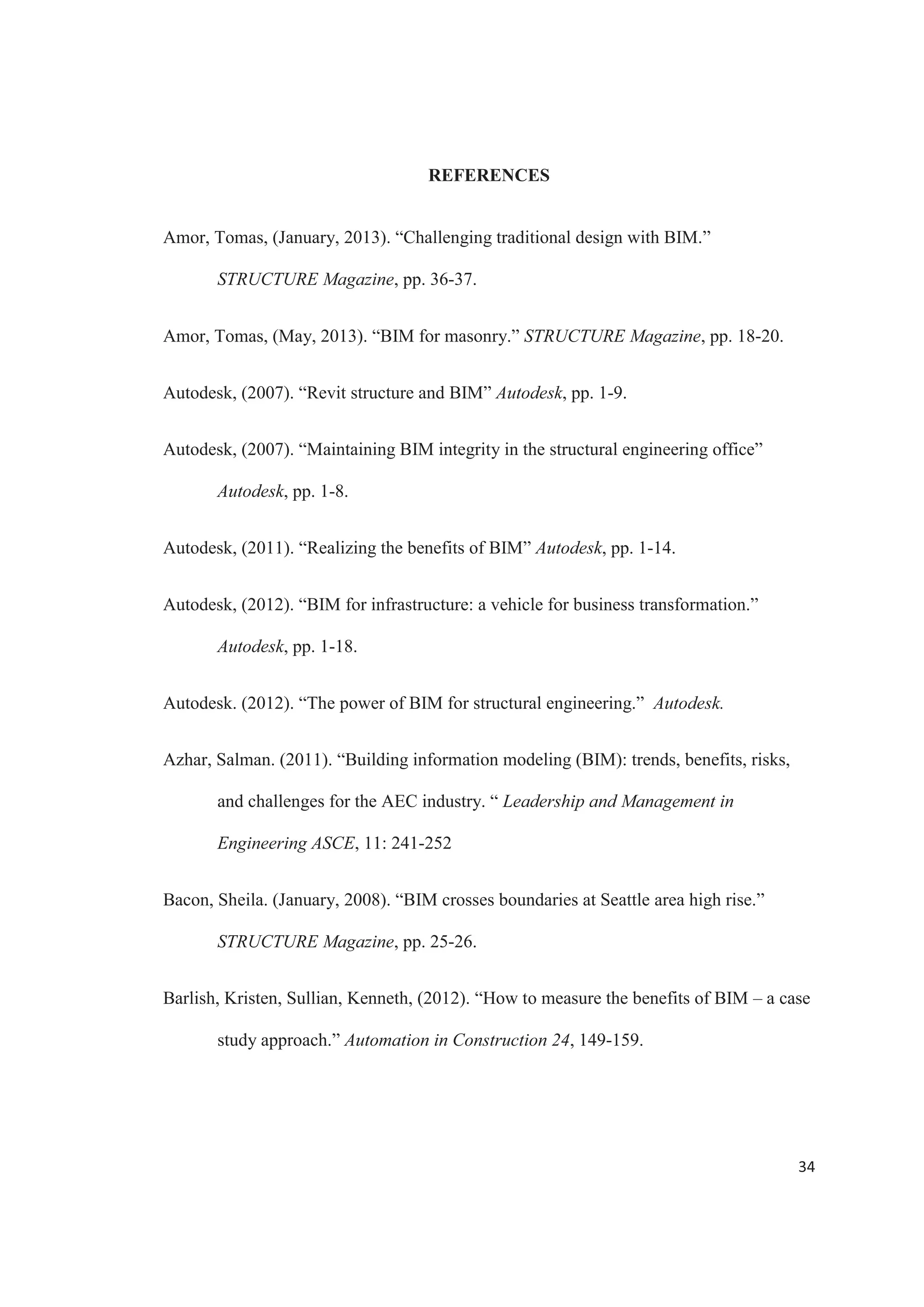 32
coordination can also be seen in better interoperability between team members’
software’s, allowing architects, structural and MEP engineers to manage a project more
effectively.
The ability to create simulations and check different structural scenarios greatly
help with analyzing a structure and taking decisions. This provides great project insight,
enhancing its understanding and facilitating the process of solving problems and coming
up with ideas. These visualizations can be used to present ideas in a more clear way,
simplifying the process of explaining complex situations and helping teams communicate
more adequately.
The case study developed in this report showed how the connection between the
BIM software and the structural analysis software works. The seamless process of
creating structural model in RISA from a design previously done in Revit Structure, and
the ability to easy make changes and keep track of any alterations made throughout the
model are a clear demonstration of the benefits that structural engineers can get form
using this methodology.
The future of building information modeling is both exciting and challenging. The
way that infrastructure projects are designed and constructed is constantly changing, and
BIM is emerging as an innovative way to perform these duties. Even though BIM is a
relatively recent development, more structural design professionals understand the
potential benefits that can be realized through its use.
BIM will continue to transform the industry, with more structural and
architectural firms recognizing the same opportunities, benefits and values. Clearly, the
 