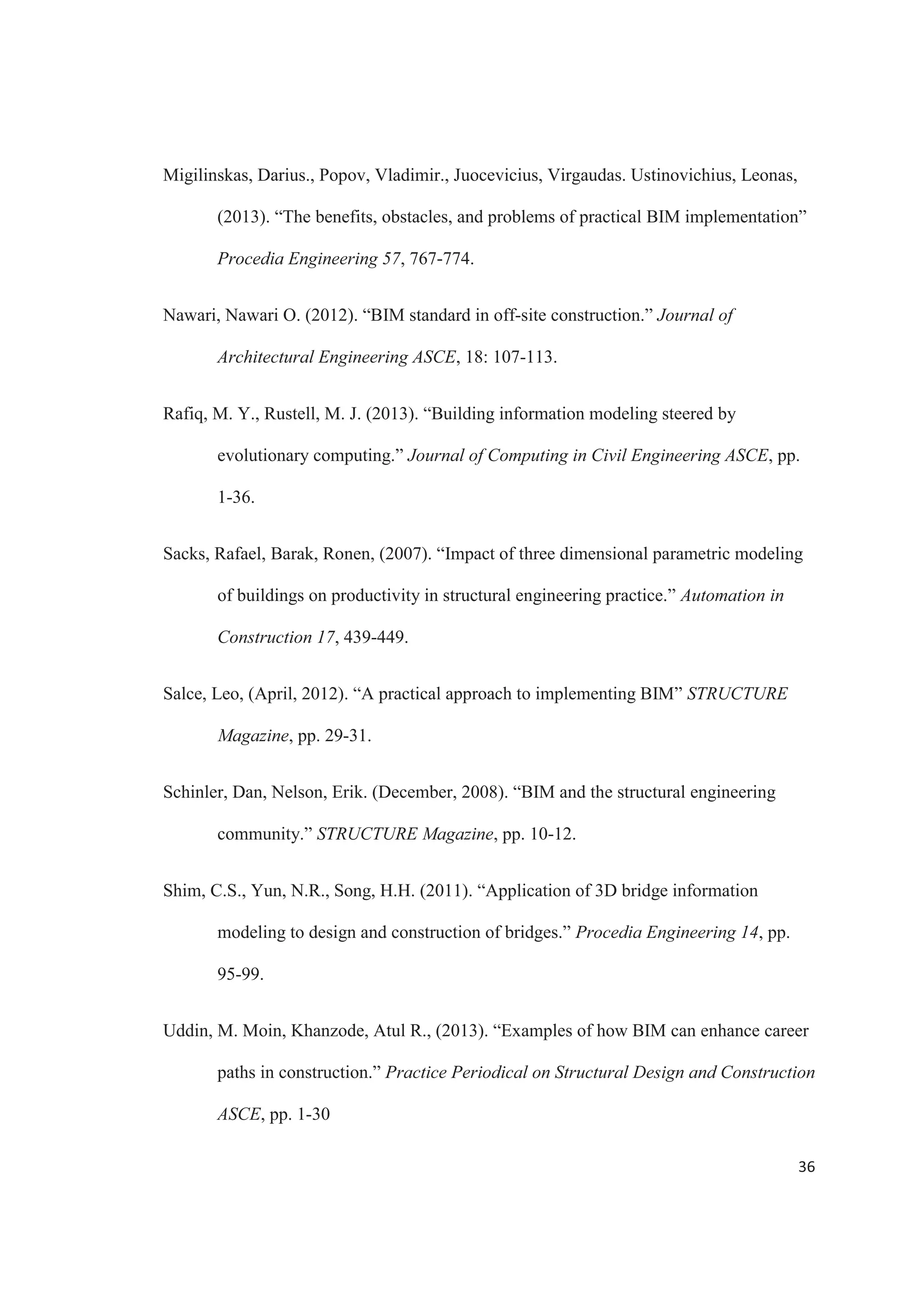 34
REFERENCES
Amor, Tomas, (January, 2013). “Challenging traditional design with BIM.”
STRUCTURE Magazine, pp. 36-37.
Amor, Tomas, (May, 2013). “BIM for masonry.” STRUCTURE Magazine, pp. 18-20.
Autodesk, (2007). “Revit structure and BIM” Autodesk, pp. 1-9.
Autodesk, (2007). “Maintaining BIM integrity in the structural engineering office”
Autodesk, pp. 1-8.
Autodesk, (2011). “Realizing the benefits of BIM” Autodesk, pp. 1-14.
Autodesk, (2012). “BIM for infrastructure: a vehicle for business transformation.”
Autodesk, pp. 1-18.
Autodesk. (2012). “The power of BIM for structural engineering.” Autodesk.
Azhar, Salman. (2011). “Building information modeling (BIM): trends, benefits, risks,
and challenges for the AEC industry. “ Leadership and Management in
Engineering ASCE, 11: 241-252
Bacon, Sheila. (January, 2008). “BIM crosses boundaries at Seattle area high rise.”
STRUCTURE Magazine, pp. 25-26.
Barlish, Kristen, Sullian, Kenneth, (2012). “How to measure the benefits of BIM – a case
study approach.” Automation in Construction 24, 149-159.
 