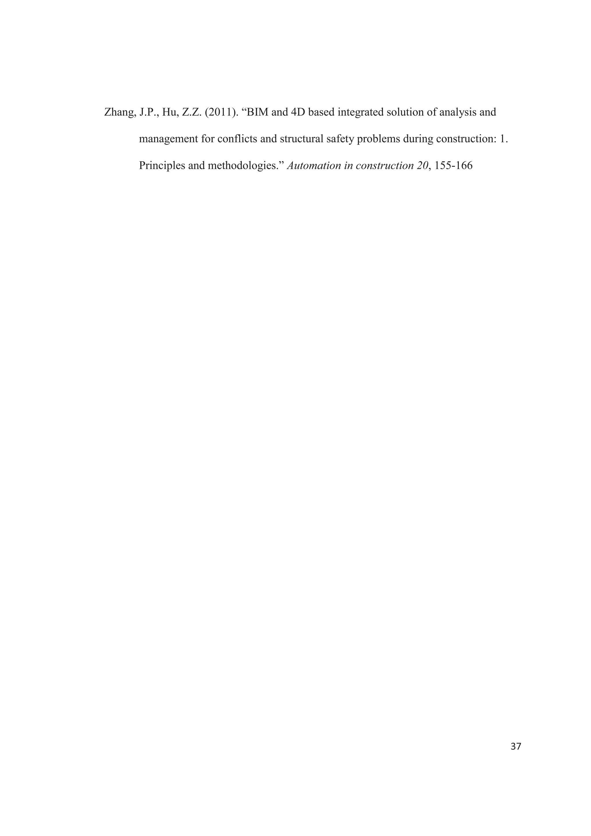 35
Bennett, Terry D., (March, 2012). “Role of BIM in infrastructure seismic retrofit.”
STRUCTURE Magazine, pp. 44-45.
Bynum, Patrick, Issa, Raja R. A., Olbina, Svetlana, (2013). “Building information
modeling in support of sustainable design and construction.” Journal of
Construction Engineering and Management ASCE, 24-34.
Gayer, Andrew, (October, 2009). “BIM power: interoperability” STRUCTURE
Magazine, pp. 14-16.
HM Government. (2012). Building information modeling. URN 12/1327
Ikerd, William F., (October, 2008). “The importance of BIM in structural engineering.”
STRUCTURE Magazine, pp. 37-40.
Jacobi, Jim, (April, 2011). “4D BIM or simulation based modeling.” STRUCTURE
Magazine, pp. 17-18.
Lee, Seung II., Bae, Jun-Seo., Cho, Young Sang, (2012). “Efficiency analysis of set
based design with structural building information modeling on high rise building
structures.” Automation in Construction 23, 20-32.
McCuen, Tamera., Suermann, Patrick C., Krogulecki, Matthew J. (2012) “Evaluating
award-winning BIM projects using the Nation Building Information Model
standard capability maturity model.” Journal of Management in Engineering
ASCE, 28: 224-230.
McGraw Hill Construction, (2012) “The business value of BIM for infrastructure.”
SmartMarket Report, pp. 1-60.
 