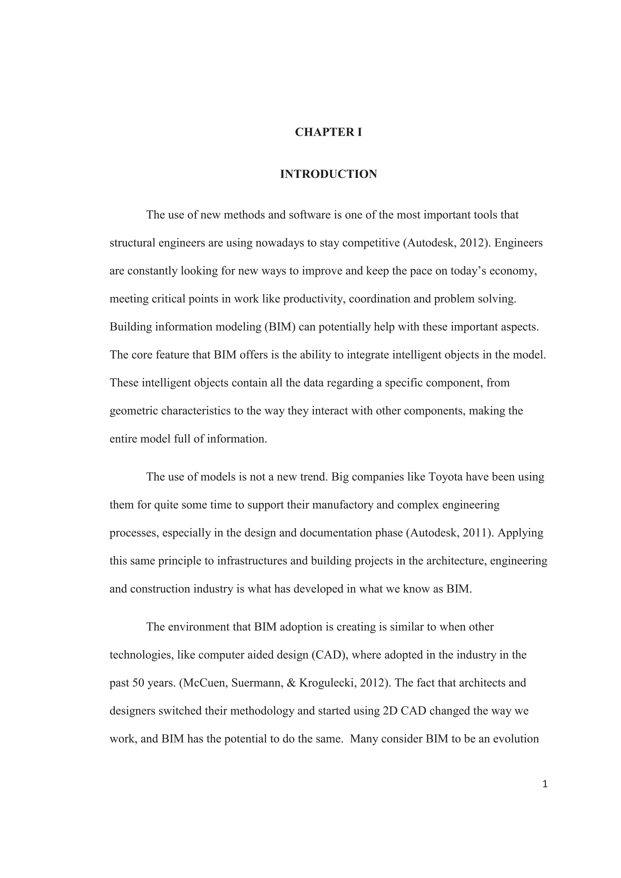iv
TABLE OF CONTENTS
ABSTRACT..................................................................................................................................... ii
ACKNOWLEDGMENTS .............................................................................................................. iii
TABLE OF CONTENTS................................................................................................................ iv
LIST OF FIGURES ......................................................................................................................... v
CHAPTER I.....................................................................................................................................1
INTRODUCTION .......................................................................................................................1
CHAPTER II....................................................................................................................................3
LITERATURE REVIEW ............................................................................................................3
BUILDING INFORMATION MODELING ...........................................................................3
BIM IN STRUCTURAL ENGINEERING..............................................................................8
BENEFITS.............................................................................................................................16
CHAPTER III ................................................................................................................................24
CASE STUDY...........................................................................................................................24
CONCLUSION..............................................................................................................................31
REFERENCES ..............................................................................................................................34
 