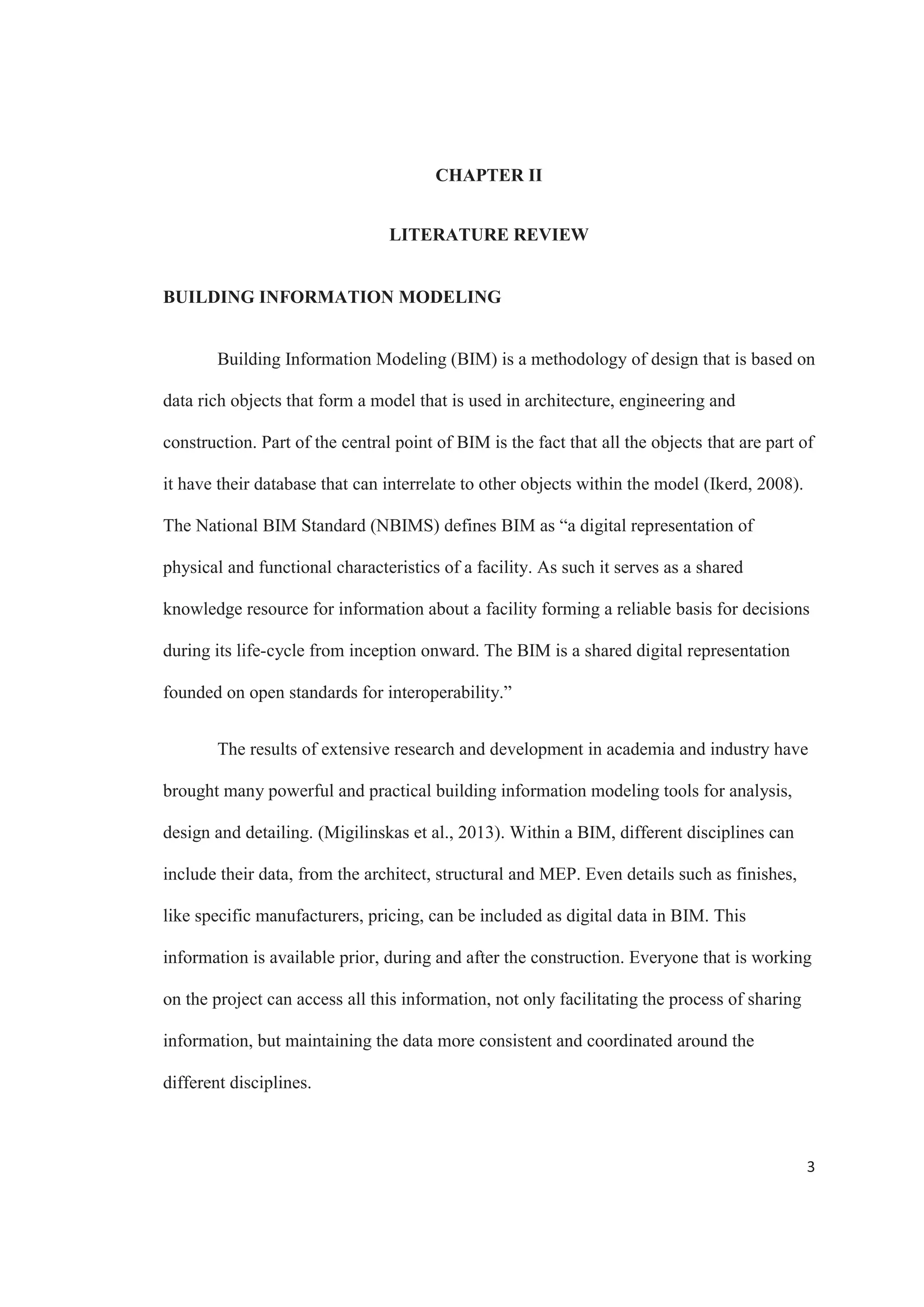 1
CHAPTER I
INTRODUCTION
The use of new methods and software is one of the most important tools that
structural engineers are using nowadays to stay competitive (Autodesk, 2012). Engineers
are constantly looking for new ways to improve and keep the pace on today’s economy,
meeting critical points in work like productivity, coordination and problem solving.
Building information modeling (BIM) can potentially help with these important aspects.
The core feature that BIM offers is the ability to integrate intelligent objects in the model.
These intelligent objects contain all the data regarding a specific component, from
geometric characteristics to the way they interact with other components, making the
entire model full of information.
The use of models is not a new trend. Big companies like Toyota have been using
them for quite some time to support their manufactory and complex engineering
processes, especially in the design and documentation phase (Autodesk, 2011). Applying
this same principle to infrastructures and building projects in the architecture, engineering
and construction industry is what has developed in what we know as BIM.
The environment that BIM adoption is creating is similar to when other
technologies, like computer aided design (CAD), where adopted in the industry in the
past 50 years. (McCuen, Suermann,  Krogulecki, 2012). The fact that architects and
designers switched their methodology and started using 2D CAD changed the way we
work, and BIM has the potential to do the same. Many consider BIM to be an evolution
 