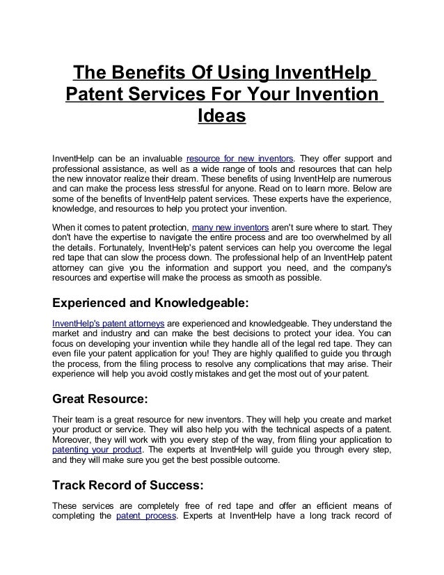 The Benefits Of Using InventHelp
Patent Services For Your Invention
Ideas
InventHelp can be an invaluable resource for new inventors. They offer support and
professional assistance, as well as a wide range of tools and resources that can help
the new innovator realize their dream. These benefits of using InventHelp are numerous
and can make the process less stressful for anyone. Read on to learn more. Below are
some of the benefits of InventHelp patent services. These experts have the experience,
knowledge, and resources to help you protect your invention.
When it comes to patent protection, many new inventors aren't sure where to start. They
don't have the expertise to navigate the entire process and are too overwhelmed by all
the details. Fortunately, InventHelp's patent services can help you overcome the legal
red tape that can slow the process down. The professional help of an InventHelp patent
attorney can give you the information and support you need, and the company's
resources and expertise will make the process as smooth as possible.
Experienced and Knowledgeable:
InventHelp's patent attorneys are experienced and knowledgeable. They understand the
market and industry and can make the best decisions to protect your idea. You can
focus on developing your invention while they handle all of the legal red tape. They can
even file your patent application for you! They are highly qualified to guide you through
the process, from the filing process to resolve any complications that may arise. Their
experience will help you avoid costly mistakes and get the most out of your patent.
Great Resource:
Their team is a great resource for new inventors. They will help you create and market
your product or service. They will also help you with the technical aspects of a patent.
Moreover, they will work with you every step of the way, from filing your application to
patenting your product. The experts at InventHelp will guide you through every step,
and they will make sure you get the best possible outcome.
Track Record of Success:
These services are completely free of red tape and offer an efficient means of
completing the patent process. Experts at InventHelp have a long track record of
 