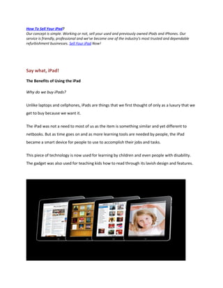 How To Sell Your iPad?
Our concept is simple. Working or not, sell your used and previously owned iPads and iPhones. Our
service is friendly, professional and we've become one of the industry's most trusted and dependable
refurbishment businesses. Sell Your iPad Now!




Say what, iPad!
The Benefits of Using the iPad

Why do we buy iPads?


Unlike laptops and cellphones, iPads are things that we first thought of only as a luxury that we
get to buy because we want it.


The iPad was not a need to most of us as the item is something similar and yet different to
netbooks. But as time goes on and as more learning tools are needed by people, the iPad
became a smart device for people to use to accomplish their jobs and tasks.

This piece of technology is now used for learning by children and even people with disability.
The gadget was also used for teaching kids how to read through its lavish design and features.
 