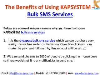 Email: info@kapsystem.com | Mobile: +91-97380 10000 | Web: www.kapsystem.com
The Benefits of Using KAPSYSTEM –
Bulk SMS Services
Below are some of unique reasons why you have to choose
KAPSYSTEM bulk sms services
1. It is the cheapest bulk sms service which we can purchase very
easily. Hassle free order confirmation. Over few clicks you can
make the payment followed by the account will be setup.
2. We can send the sms to 1000 of people by clicking the mouse once
so there would not find any difficulties to send sms.
 