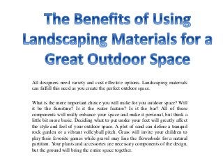 All designers need variety and cost effective options. Landscaping materials
can fulfill this need as you create the perfect outdoor space.
What is the more important choice you will make for you outdoor space? Will
it be the furniture? Is it the water feature? Is it the bar? All of these
components will really enhance your space and make it personal, but think a
little bit more basic. Deciding what to put under your feet will greatly affect
the style and feel of your outdoor space. A plot of sand can define a tranquil
rock garden or a vibrant volleyball pitch. Grass will invite your children to
play their favorite games while gravel may line the flowerbeds for a natural
partition. Your plants and accessories are necessary components of the design,
but the ground will bring the entire space together.
 