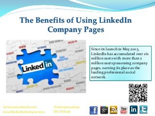 The Benefits of Using LinkedIn
                   Company Pages

                                                       Since its launch in May 2003,
                                                       LinkedIn has accumulated over 161
                                                       million users with more than 2
                                                       million users possessing company
                                                       pages, earning its place as the
                                                       leading professional social
                                                       network.




www.trimaxsolutions.com           Web design package
Social Media Marketing Services   SEO Package
 