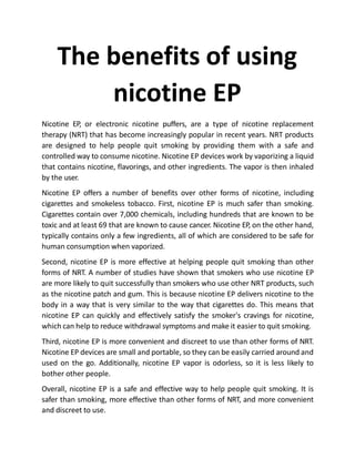 The benefits of using
nicotine EP
Nicotine EP, or electronic nicotine puffers, are a type of nicotine replacement
therapy (NRT) that has become increasingly popular in recent years. NRT products
are designed to help people quit smoking by providing them with a safe and
controlled way to consume nicotine. Nicotine EP devices work by vaporizing a liquid
that contains nicotine, flavorings, and other ingredients. The vapor is then inhaled
by the user.
Nicotine EP offers a number of benefits over other forms of nicotine, including
cigarettes and smokeless tobacco. First, nicotine EP is much safer than smoking.
Cigarettes contain over 7,000 chemicals, including hundreds that are known to be
toxic and at least 69 that are known to cause cancer. Nicotine EP, on the other hand,
typically contains only a few ingredients, all of which are considered to be safe for
human consumption when vaporized.
Second, nicotine EP is more effective at helping people quit smoking than other
forms of NRT. A number of studies have shown that smokers who use nicotine EP
are more likely to quit successfully than smokers who use other NRT products, such
as the nicotine patch and gum. This is because nicotine EP delivers nicotine to the
body in a way that is very similar to the way that cigarettes do. This means that
nicotine EP can quickly and effectively satisfy the smoker's cravings for nicotine,
which can help to reduce withdrawal symptoms and make it easier to quit smoking.
Third, nicotine EP is more convenient and discreet to use than other forms of NRT.
Nicotine EP devices are small and portable, so they can be easily carried around and
used on the go. Additionally, nicotine EP vapor is odorless, so it is less likely to
bother other people.
Overall, nicotine EP is a safe and effective way to help people quit smoking. It is
safer than smoking, more effective than other forms of NRT, and more convenient
and discreet to use.
 