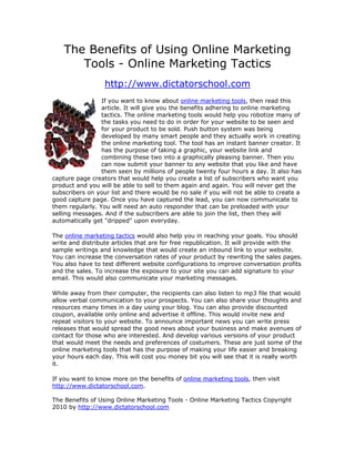 The Benefits of Using Online Marketing
       Tools - Online Marketing Tactics
                  http://www.dictatorschool.com
                 If you want to know about online marketing tools, then read this
                 article. It will give you the benefits adhering to online marketing
                 tactics. The online marketing tools would help you robotize many of
                 the tasks you need to do in order for your website to be seen and
                 for your product to be sold. Push button system was being
                 developed by many smart people and they actually work in creating
                 the online marketing tool. The tool has an instant banner creator. It
                 has the purpose of taking a graphic, your website link and
                 combining these two into a graphically pleasing banner. Then you
                 can now submit your banner to any website that you like and have
                 them seen by millions of people twenty four hours a day. It also has
capture page creators that would help you create a list of subscribers who want you
product and you will be able to sell to them again and again. You will never get the
subscribers on your list and there would be no sale if you will not be able to create a
good capture page. Once you have captured the lead, you can now communicate to
them regularly. You will need an auto responder that can be preloaded with your
selling messages. And if the subscribers are able to join the list, then they will
automatically get "dripped" upon everyday.

The online marketing tactics would also help you in reaching your goals. You should
write and distribute articles that are for free republication. It will provide with the
sample writings and knowledge that would create an inbound link to your website.
You can increase the conversation rates of your product by rewriting the sales pages.
You also have to test different website configurations to improve conversation profits
and the sales. To increase the exposure to your site you can add signature to your
email. This would also communicate your marketing messages.

While away from their computer, the recipients can also listen to mp3 file that would
allow verbal communication to your prospects. You can also share your thoughts and
resources many times in a day using your blog. You can also provide discounted
coupon, available only online and advertise it offline. This would invite new and
repeat visitors to your website. To announce important news you can write press
releases that would spread the good news about your business and make avenues of
contact for those who are interested. And develop various versions of your product
that would meet the needs and preferences of costumers. These are just some of the
online marketing tools that has the purpose of making your life easier and breaking
your hours each day. This will cost you money bit you will see that it is really worth
it.

If you want to know more on the benefits of online marketing tools, then visit
http://www.dictatorschool.com.

The Benefits of Using Online Marketing Tools - Online Marketing Tactics Copyright
2010 by http://www.dictatorschool.com
 