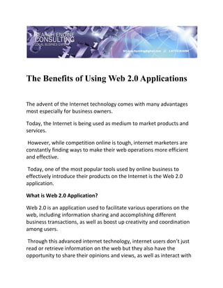  

 


The Benefits of Using Web 2.0 Applications
 

The advent of the Internet technology comes with many advantages 
most especially for business owners.  

Today, the Internet is being used as medium to market products and 
services. 

 However, while competition online is tough, internet marketers are 
constantly finding ways to make their web operations more efficient 
and effective. 

 Today, one of the most popular tools used by online business to 
effectively introduce their products on the Internet is the Web 2.0 
application. 

What is Web 2.0 Application? 

Web 2.0 is an application used to facilitate various operations on the 
web, including information sharing and accomplishing different 
business transactions, as well as boost up creativity and coordination 
among users. 

 Through this advanced internet technology, internet users don’t just 
read or retrieve information on the web but they also have the 
opportunity to share their opinions and views, as well as interact with 
 