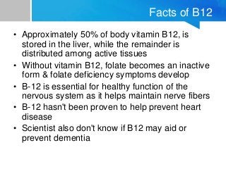Facts of B12
• Approximately 50% of body vitamin B12, is
stored in the liver, while the remainder is
distributed among act...