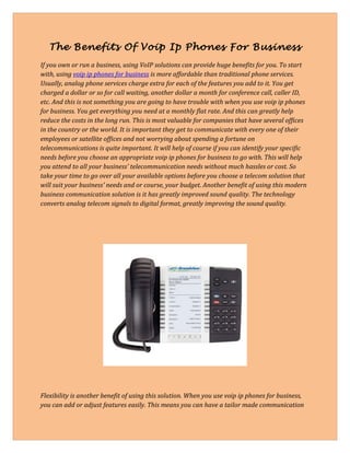 The Benefits Of Voip Ip Phones For Business
If you own or run a business, using VoIP solutions can provide huge benefits for you. To start
with, using voip ip phones for business is more affordable than traditional phone services.
Usually, analog phone services charge extra for each of the features you add to it. You get
charged a dollar or so for call waiting, another dollar a month for conference call, caller ID,
etc. And this is not something you are going to have trouble with when you use voip ip phones
for business. You get everything you need at a monthly flat rate. And this can greatly help
reduce the costs in the long run. This is most valuable for companies that have several offices
in the country or the world. It is important they get to communicate with every one of their
employees or satellite offices and not worrying about spending a fortune on
telecommunications is quite important. It will help of course if you can identify your specific
needs before you choose an appropriate voip ip phones for business to go with. This will help
you attend to all your business' telecommunication needs without much hassles or cost. So
take your time to go over all your available options before you choose a telecom solution that
will suit your business' needs and or course, your budget. Another benefit of using this modern
business communication solution is it has greatly improved sound quality. The technology
converts analog telecom signals to digital format, greatly improving the sound quality.




Flexibility is another benefit of using this solution. When you use voip ip phones for business,
you can add or adjust features easily. This means you can have a tailor made communication
 
