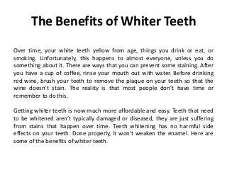 The Benefits of Whiter Teeth
Over time, your white teeth yellow from age, things you drink or eat, or
smoking. Unfortunately, this happens to almost everyone, unless you do
something about it. There are ways that you can prevent some staining. After
you have a cup of coffee, rinse your mouth out with water. Before drinking
red wine, brush your teeth to remove the plaque on your teeth so that the
wine doesn’t stain. The reality is that most people don’t have time or
remember to do this.
Getting whiter teeth is now much more affordable and easy. Teeth that need
to be whitened aren’t typically damaged or diseased, they are just suffering
from stains that happen over time. Teeth whitening has no harmful side
effects on your teeth. Done properly, it won’t weaken the enamel. Here are
some of the benefits of whiter teeth.
 