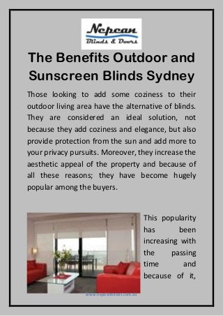 www.nepeanblinds.com.au
The Benefits Outdoor and
Sunscreen Blinds Sydney
Those looking to add some coziness to their
outdoor living area have the alternative of blinds.
They are considered an ideal solution, not
because they add coziness and elegance, but also
provide protection from the sun and add more to
your privacy pursuits. Moreover, they increase the
aesthetic appeal of the property and because of
all these reasons; they have become hugely
popular among the buyers.
This popularity
has been
increasing with
the passing
time and
because of it,
 
