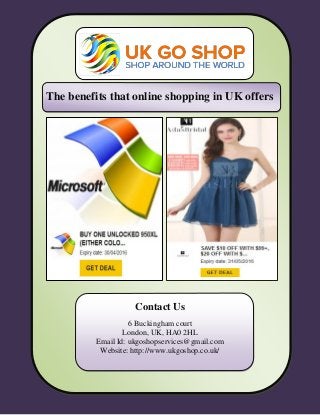 The benefits that online shopping in UK offers
Contact Us
6 Buckingham court
London, UK, HA0 2HL
Email Id: ukgoshopservices@gmail.com
Website: http://www.ukgoshop.co.uk/
 
