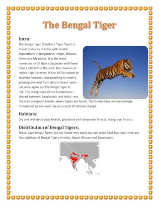 Intro:
The Bengal tiger (Panthera Tigris Tigris) is
found primarily in India with smaller
populations in Bangladesh, Nepal, Bhutan,
China and Myanmar. It is the most
numerous of all tiger subspecies with fewer
than 2,500 left in the wild. The creation of
India’s tiger reserves in the 1970s helped to
stabilize numbers, but poaching to meet a
growing demand from Asia in recent years
has once again put the Bengal tiger at
risk. The mangroves of the Sundarbans—
shared between Bangladesh and India—are
the only mangrove forests where tigers are found. The Sundarbans are increasingly
threatened by sea level rise as a result of climate change.
Habitats:
Dry and wet deciduous forests, grassland and temperate forests, mangrove forests.
Distributionof Bengal Tigers:
These days Bengal Tigers are not found very easily but are quite hard but now there are
few sightings of Bengal Tigers in India, Nepal, Bhutan and Bangladesh.
 