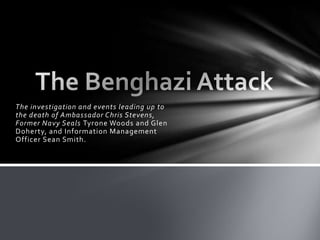 The investigation and events leading up to
the death of Ambassador Chris Stevens,
Former Navy Seals Tyrone Woods and Glen
Doherty, and Information Management
Officer Sean Smith.
 