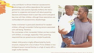 a key contributor to African American socioeconomic
disadvantage and welfare dependence that spanned
generations. Solo parents (typically mothers) who lack a
partner to cooperate and consult with about parenting
decisions and stressors tend to exert less control and spend
less time with their children, although those associations are
confounded with socioeconomic disadvantage.
Father involvement is particularly beneficial for resident
children, although nonresident fathering remains associated
with well-being. Therefore,
the conciseness is that, nonresident fathers are less involved
with children, on average, especially if their parenting
responsibilities are spread across multiple households.
Indeed, child poverty is highly differentiated by family
structure, ranging from a low of about 7% for children in two-
biological-parent married families to a high of nearly 44% in
single-mother families.
AnnBrown.S, Marriage and Child Well-Being: Research and Policy Perspectives, J Marriage Fam. 2010 Oct 1; 72(5): 1059–1077
 