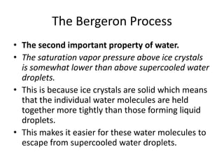 The Bergeron Process
• The second important property of water.
• The saturation vapor pressure above ice crystals
  is somewhat lower than above supercooled water
  droplets.
• This is because ice crystals are solid which means
  that the individual water molecules are held
  together more tightly than those forming liquid
  droplets.
• This makes it easier for these water molecules to
  escape from supercooled water droplets.
 