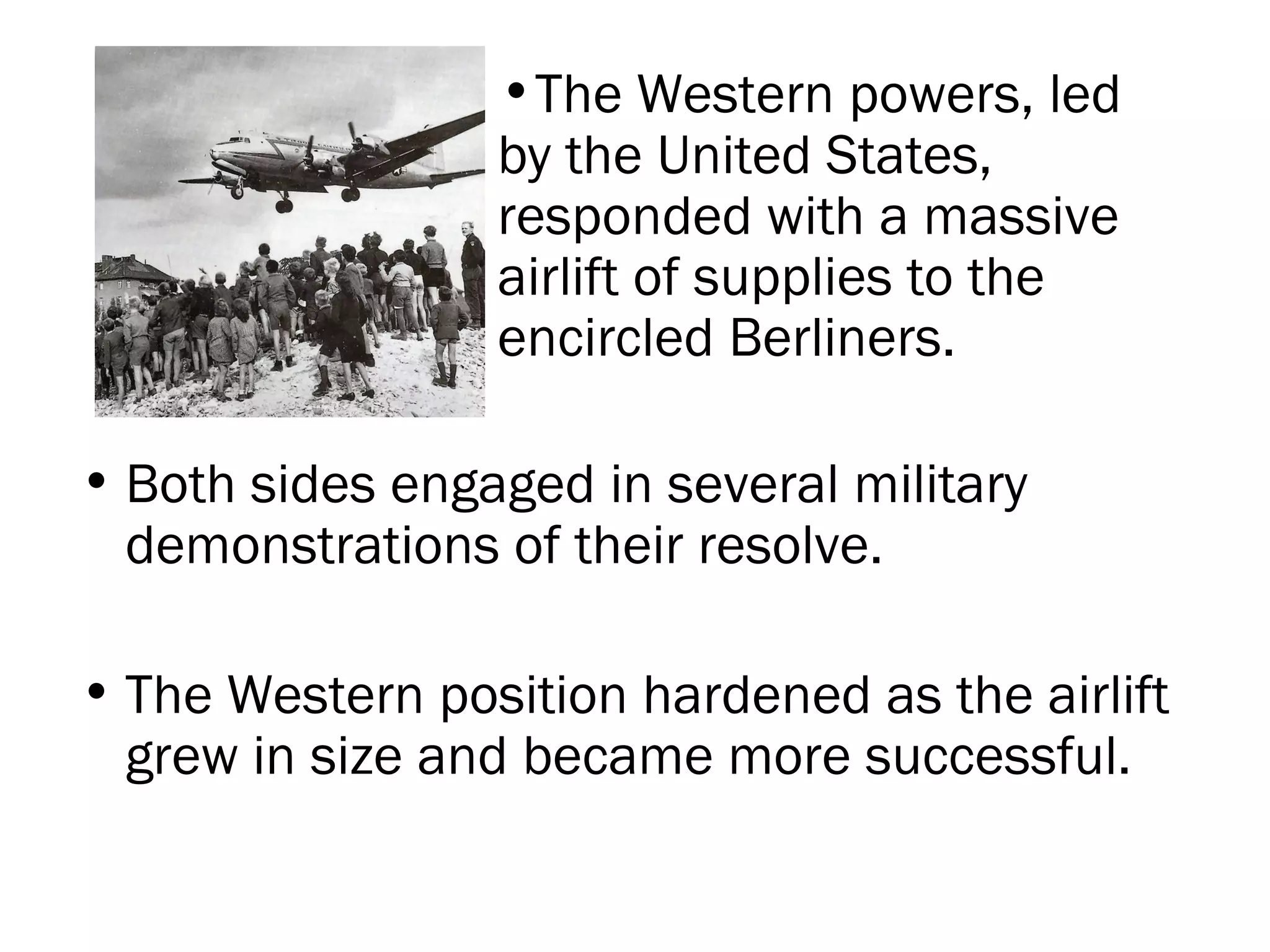 Both sides engaged in several military demonstrations of their resolve. The Western position hardened as the airlift grew in size and became more successful. The Western powers, led by the United States, responded with a massive airlift of supplies to the encircled Berliners.