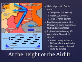  Main airports in Berlin
were:
 Tempelhof (US sector)
 Gatow (UK sector)
 Tegel (French sector)
 Tegel runway was built in
49 days by army engineers
and Berlin volunteers
 A plane landed every 45
seconds at Tempelhof
airport
 Around every minute in
Berlin a plane was landing
 German crews unloaded
in 20-30 minutes
At the height of the Airlift
 