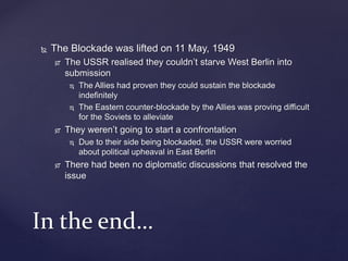  The Blockade was lifted on 11 May, 1949
 The USSR realised they couldn’t starve West Berlin into
submission
 The Allies had proven they could sustain the blockade
indefinitely
 The Eastern counter-blockade by the Allies was proving difficult
for the Soviets to alleviate
 They weren’t going to start a confrontation
 Due to their side being blockaded, the USSR were worried
about political upheaval in East Berlin
 There had been no diplomatic discussions that resolved the
issue
In the end…
 