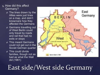  How did this affect
Germany?
 The lines drawn by the
Allies were just lines
on a map, and didn’t
know/care how they
affected the Germans
 Germans travelling out
of West Berlin could
only travel by roads
and rail that had no
exits or stops
 This meant Germans
could not get out in the
Soviet German quarter
 This could divide
families, though not as
bad as what the Wall
did (1961)
East side/West side Germany
 