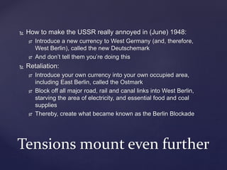  How to make the USSR really annoyed in (June) 1948:
 Introduce a new currency to West Germany (and, therefore,
West Berlin), called the new Deutschemark
 And don’t tell them you’re doing this
 Retaliation:
 Introduce your own currency into your own occupied area,
including East Berlin, called the Ostmark
 Block off all major road, rail and canal links into West Berlin,
starving the area of electricity, and essential food and coal
supplies
 Thereby, create what became known as the Berlin Blockade
Tensions mount even further
 
