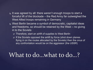  It was agreed by all: there weren’t enough troops to start a
forceful lift of the blockade – the Red Army far outweighed the
West Allied troops remaining in Germany
 West Berlin became a symbol of democratic, capitalist ideas
and freedoms, so should be retained by the West – no giving
in to the Soviets
 Therefore, start an airlift of supplies to West Berlin
 If the Soviets opposed the airlift by force (shot down planes
flying in on the routes allocated by the Soviets) then the onus of
any confrontation would be on the aggressor (the USSR)
What to do…what to do…?
 