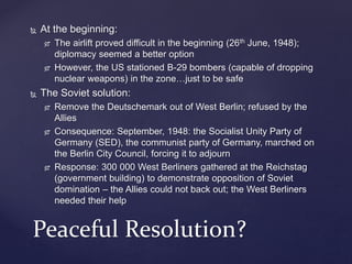  At the beginning:
 The airlift proved difficult in the beginning (26th June, 1948);
diplomacy seemed a better option
 However, the US stationed B-29 bombers (capable of dropping
nuclear weapons) in the zone…just to be safe
 The Soviet solution:
 Remove the Deutschemark out of West Berlin; refused by the
Allies
 Consequence: September, 1948: the Socialist Unity Party of
Germany (SED), the communist party of Germany, marched on
the Berlin City Council, forcing it to adjourn
 Response: 300 000 West Berliners gathered at the Reichstag
(government building) to demonstrate opposition of Soviet
domination – the Allies could not back out; the West Berliners
needed their help
Peaceful Resolution?
 