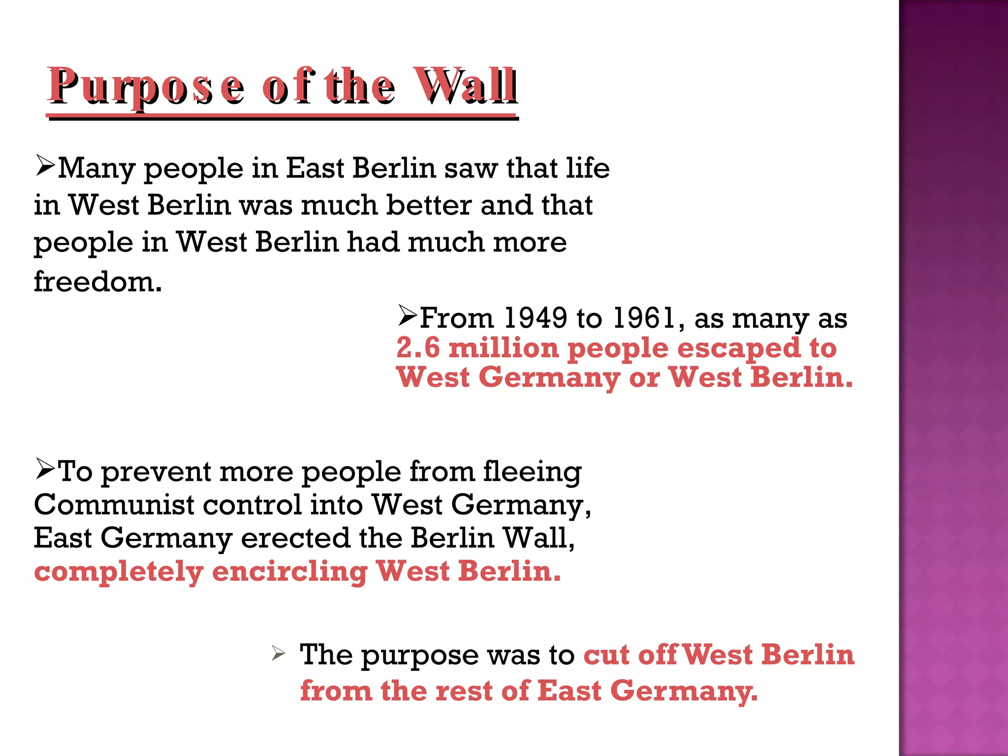 The purpose was to  cut off West Berlin from the rest of East Germany. Many people in East Berlin saw that life in West Berlin was much better and that people in West Berlin had much more freedom .  From 1949 to 1961, as many as  2.6 million people escaped to West Germany or West Berlin. To prevent more people from fleeing Communist control into West Germany, East Germany erected the Berlin Wall,  completely encircling West Berlin. Purpose of the Wall 
