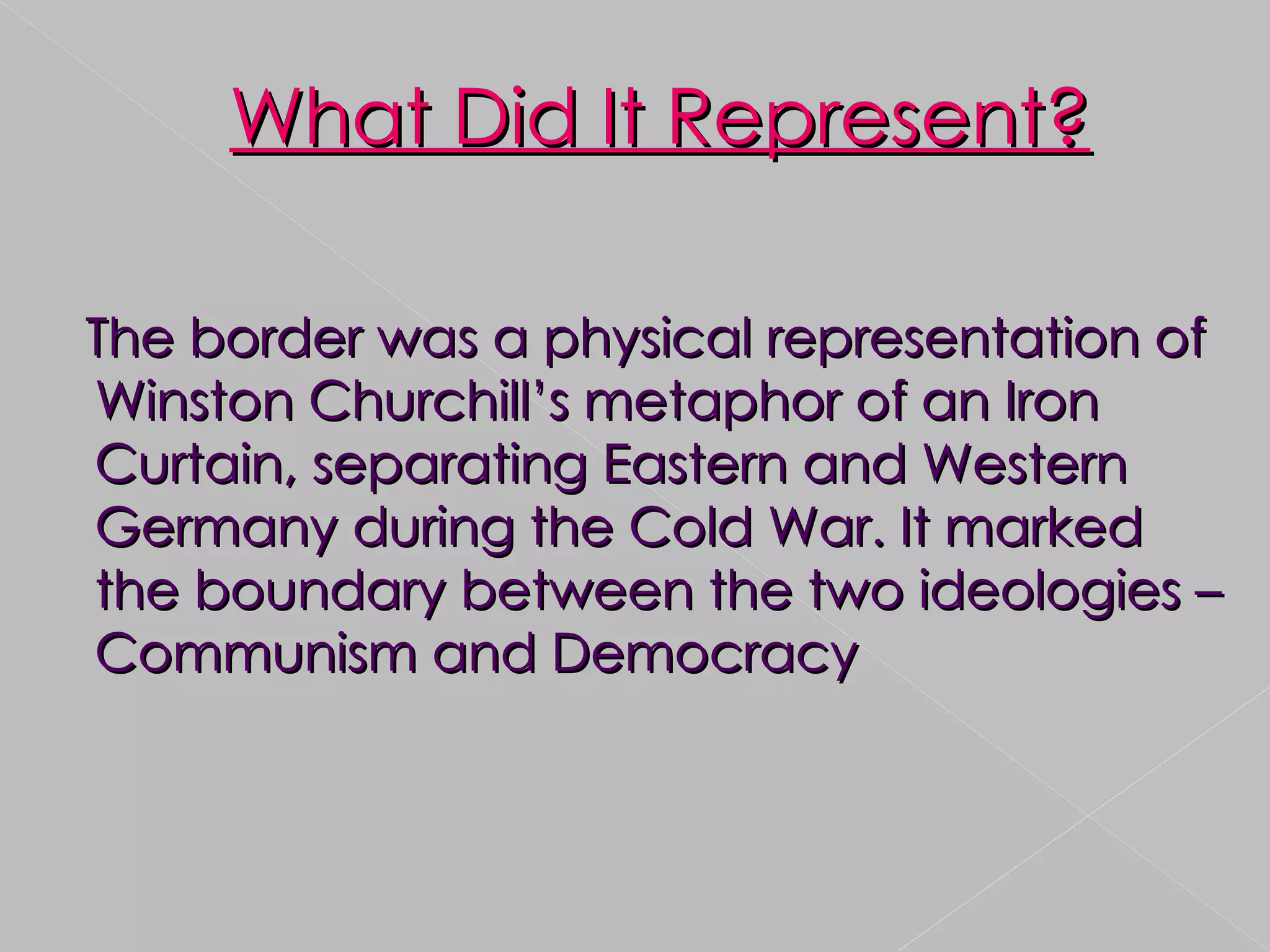 The border was a physical representation of Winston Churchill’s metaphor of an Iron Curtain, separating Eastern and Western Germany during the Cold War. It marked the boundary between the two ideologies – Communism and Democracy What Did It Represent? 
