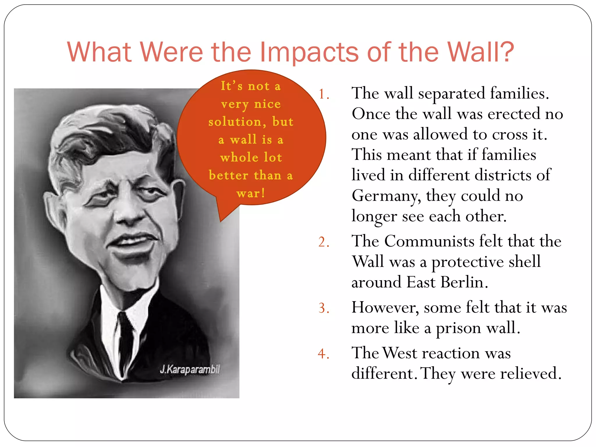 What Were the Impacts of the Wall? The wall separated families. Once the wall was erected no one was allowed to cross it. This meant that if families lived in different districts of Germany, they could no longer see each other. The Communists felt that the Wall was a protective shell around East Berlin. However, some felt that it was more like a prison wall. The West reaction was different. They were relieved.  It’s not a very nice solution, but a wall is a whole lot better than a war! 