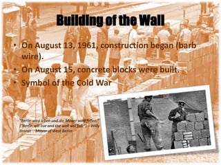 Building of the WallOn August 13, 1961, construction began (barb wire). On August 15, concrete blocks were built. Symbol of the Cold War"Berlin wird leben und die Mauer wird fallen." ("Berlin will live and the wall will fall.") – Willy Brandt .. Mayor of West Berlin
