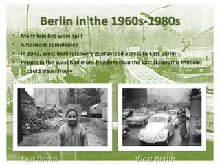 Berlin in the 1960s-1980sMany families were splitAmericans complainedIn 1972, West Berliners were guaranteed access to East Berlin People in the West had more freedom than the East (Economic Miracle)        - could travel freelyEast Berlin                                        West Berlin