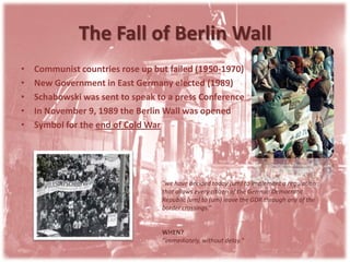 The Fall of Berlin WallCommunist countries rose up but failed (1950-1970)New Government in East Germany elected (1989)Schabowski was sent to speak to a press ConferenceIn November 9, 1989 the Berlin Wall was openedSymbol for the end of Cold War"we have decided today (um) to implement a regulation that allows every citizen of the German Democratic Republic (um) to (um) leave the GDR through any of the border crossings.“WHEN?"immediately, without delay."