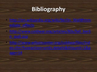 Bibliographyhttp://en.wikipedia.org/wiki/Berlin_Wall#Immediate_effectshttp://www.coldwar.org/articles/80s/fall_berlin_wall.asphttp://www.wilsoncenter.org/coldwarfiles/index.cfm?fuseaction=units.details&thisunit=1&page=14