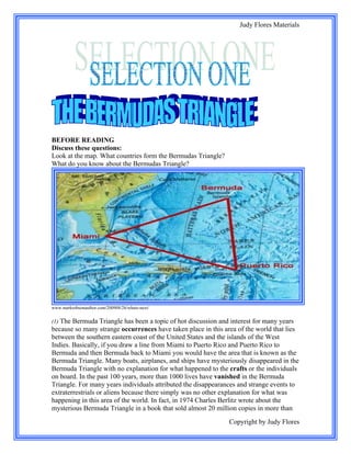 Judy Flores Materials




BEFORE READING
Discuss these questions:
Look at the map. What countries form the Bermudas Triangle?
What do you know about the Bermudas Triangle?




www.markrobsonauthor.com/200908/26/whats-next/


(1) The Bermuda Triangle has been a topic of hot discussion and interest for many years
because so many strange occurrences have taken place in this area of the world that lies
between the southern eastern coast of the United States and the islands of the West
Indies. Basically, if you draw a line from Miami to Puerto Rico and Puerto Rico to
Bermuda and then Bermuda back to Miami you would have the area that is known as the
Bermuda Triangle. Many boats, airplanes, and ships have mysteriously disappeared in the
Bermuda Triangle with no explanation for what happened to the crafts or the individuals
on board. In the past 100 years, more than 1000 lives have vanished in the Bermuda
Triangle. For many years individuals attributed the disappearances and strange events to
extraterrestrials or aliens because there simply was no other explanation for what was
happening in this area of the world. In fact, in 1974 Charles Berlitz wrote about the
mysterious Bermuda Triangle in a book that sold almost 20 million copies in more than
                                                               Copyright by Judy Flores
 