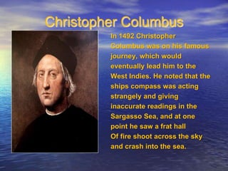 Christopher Columbus 
In 1492 Christopher 
Columbus was on his famous 
journey, which would 
eventually lead him to the 
West Indies. He noted that the 
ships compass was acting 
strangely and giving 
inaccurate readings in the 
Sargasso Sea, and at one 
point he saw a frat hall 
Of fire shoot across the sky 
and crash into the sea. 
 