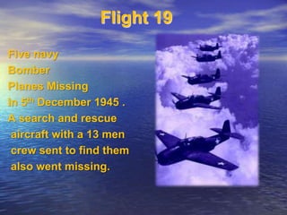 Flight 19 
Five navy 
Bomber 
Planes Missing 
In 5th December 1945 . 
A search and rescue 
aircraft with a 13 men 
crew sent to find them 
also went missing. 
 